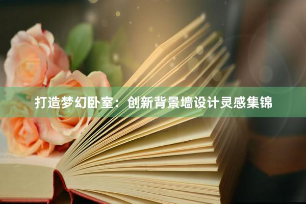 打造梦幻卧室：创新背景墙设计灵感集锦